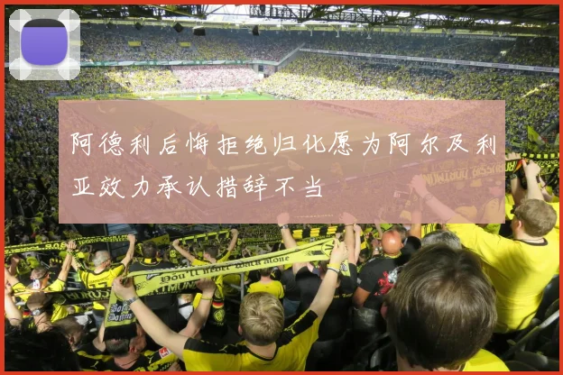 阿德利后悔拒绝归化愿为阿尔及利亚效力承认措辞不当