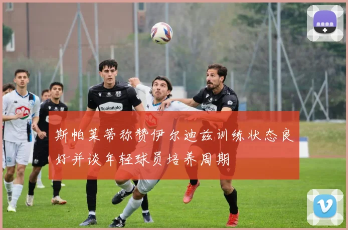 斯帕莱蒂称赞伊尔迪兹训练状态良好并谈年轻球员培养周期