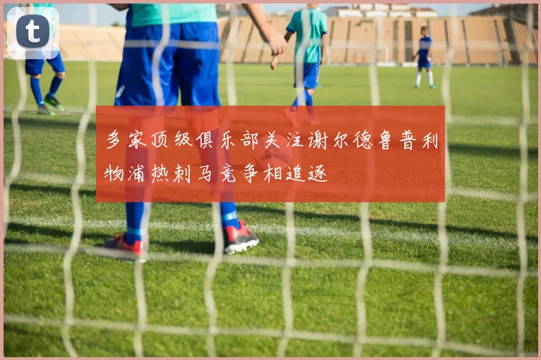 多家顶级俱乐部关注谢尔德鲁普利物浦热刺马竞争相追逐