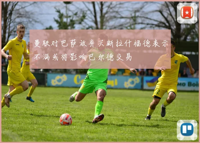 曼联对巴萨放弃买断拉什福德表示不满或将影响巴尔德交易
