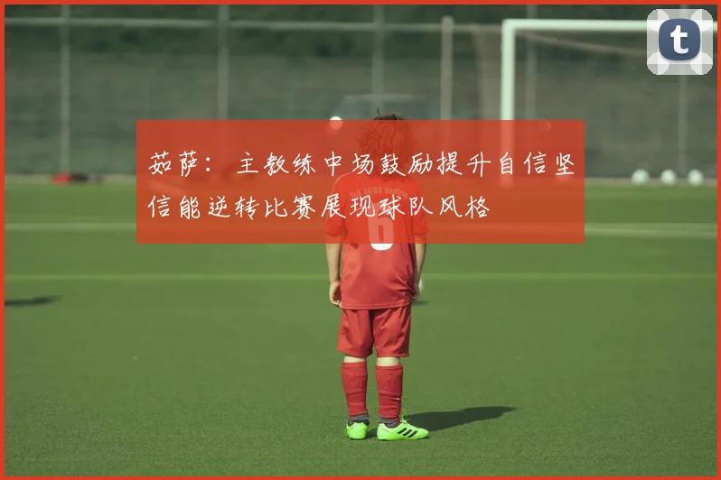 茹萨：主教练中场鼓励提升自信坚信能逆转比赛展现球队风格
