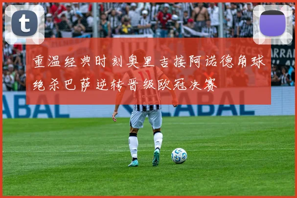 重温经典时刻奥里吉接阿诺德角球绝杀巴萨逆转晋级欧冠决赛