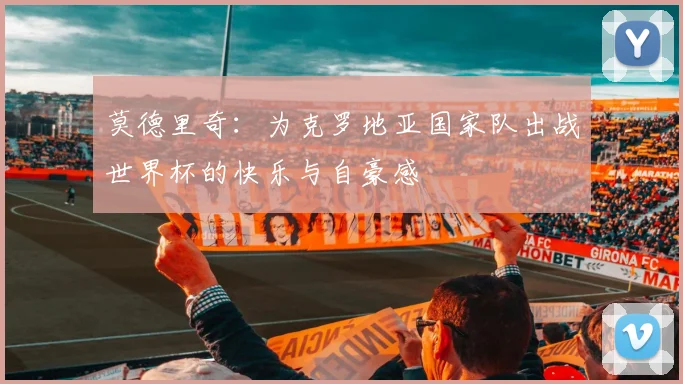 莫德里奇：为克罗地亚国家队出战世界杯的快乐与自豪感