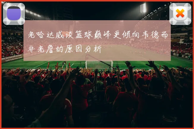 老哈达威谈篮球巅峰更倾向韦德而非老詹的原因分析