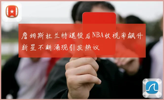 詹姆斯杜兰特退役后NBA收视率飙升新星不断涌现引发热议