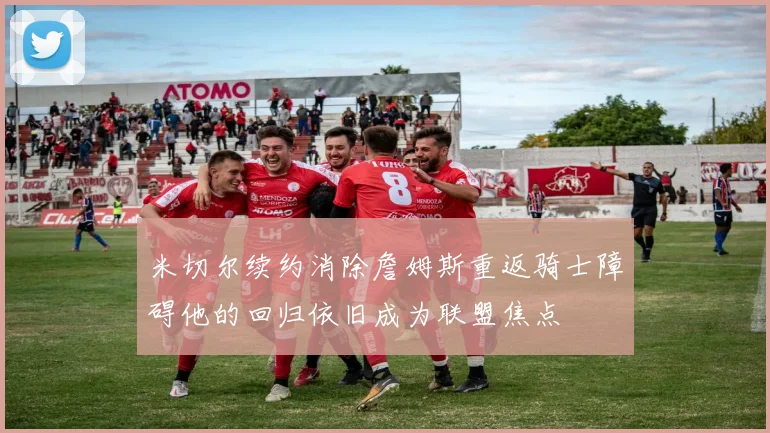 米切尔续约消除詹姆斯重返骑士障碍他的回归依旧成为联盟焦点