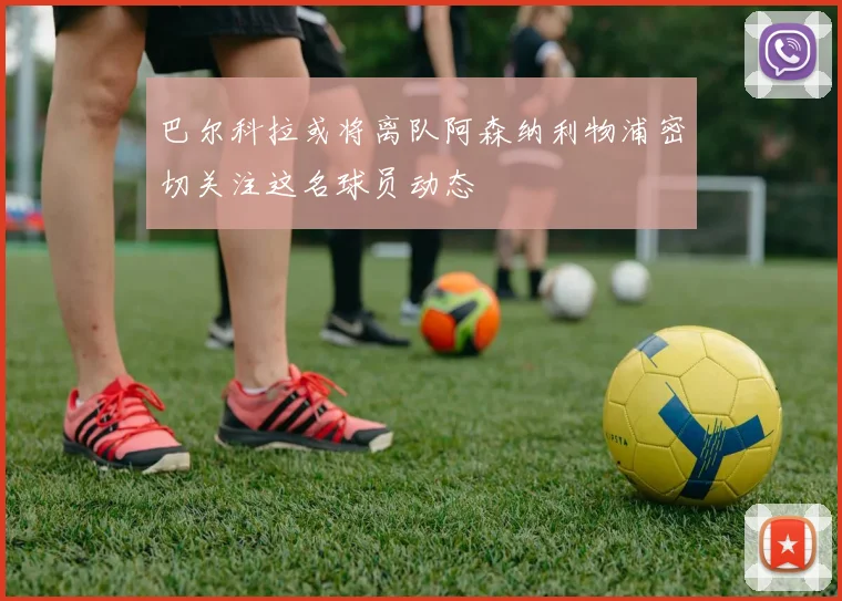 巴尔科拉或将离队阿森纳利物浦密切关注这名球员动态