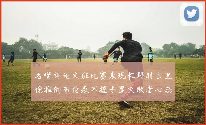 名嘴评论文班比赛表现粗野肘击里德推倒布伦森不握手显失败者心态