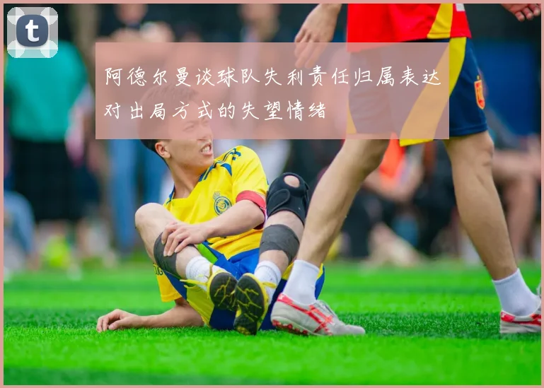 阿德尔曼谈球队失利责任归属表达对出局方式的失望情绪
