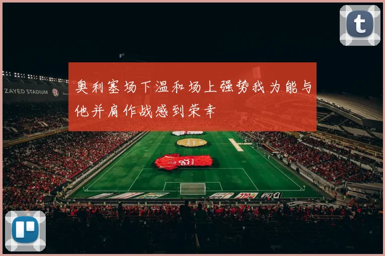 奥利塞场下温和场上强势我为能与他并肩作战感到荣幸