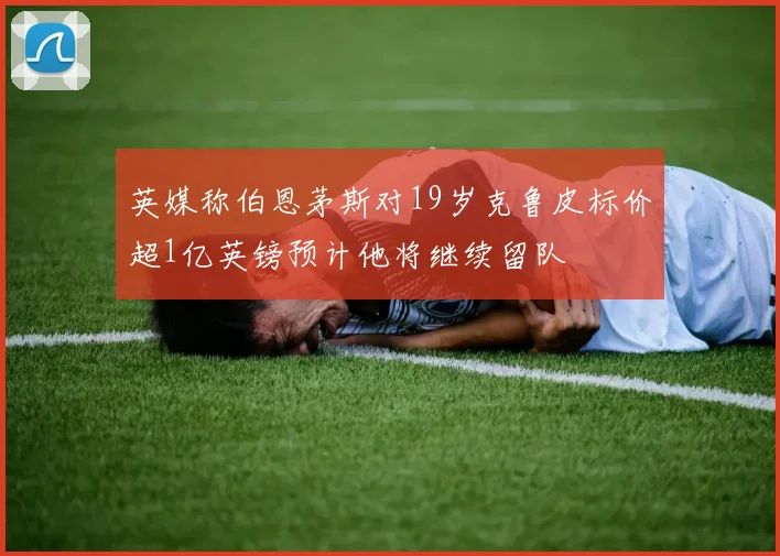英媒称伯恩茅斯对19岁克鲁皮标价超1亿英镑预计他将继续留队