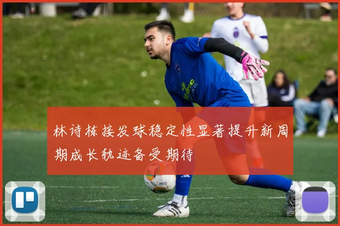 林诗栋接发球稳定性显著提升新周期成长轨迹备受期待