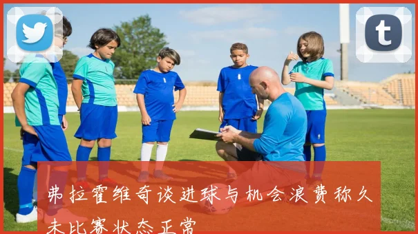 弗拉霍维奇谈进球与机会浪费称久未比赛状态正常